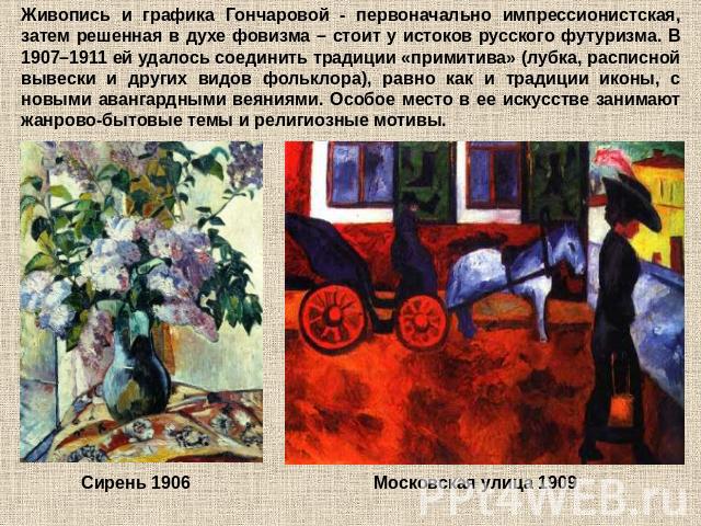 Живопись и графика Гончаровой - первоначально импрессионистская, затем решенная в духе фовизма – стоит у истоков русского футуризма. В 1907–1911 ей удалось соединить традиции «примитива» (лубка, расписной вывески и других видов фольклора), равно как…