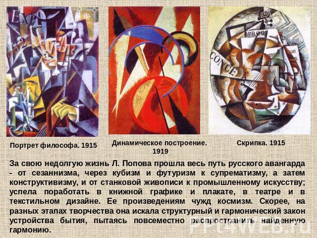 За свою недолгую жизнь Л. Попова прошла весь путь русского авангарда - от сезаннизма, через кубизм и футуризм к супрематизму, а затем конструктивизму, и от станковой живописи к промышленному искусству; успела поработать в книжной графике и плакате, …