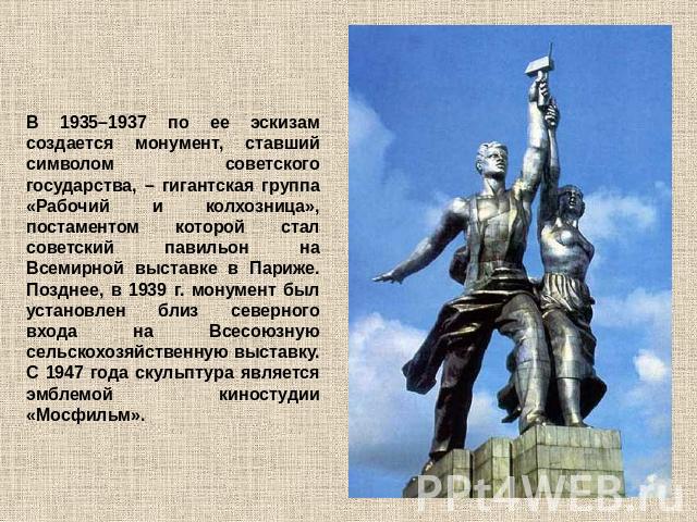 В 1935–1937 по ее эскизам создается монумент, ставший символом советского государства, – гигантская группа «Рабочий и колхозница», постаментом которой стал советский павильон на Всемирной выставке в Париже. Позднее, в 1939 г. монумент был установлен…