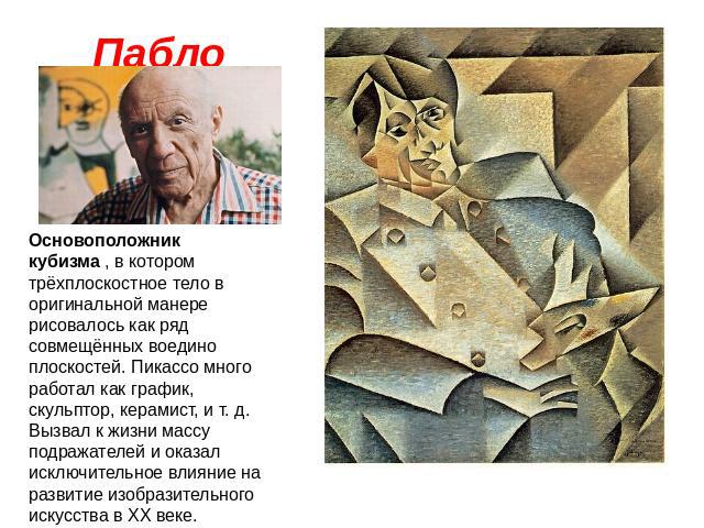 Пабло Пикассо Основоположник кубизма , в котором трёхплоскостное тело в оригинальной манере рисовалось как ряд совмещённых воедино плоскостей. Пикассо много работал как график, скульптор, керамист, и т. д. Вызвал к жизни массу подражателей и оказал …