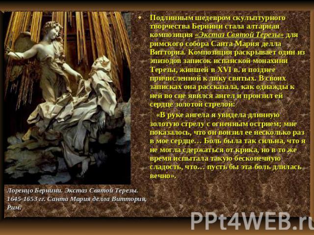 Подлинным шедевром скульптурного творчества Бернини стала алтарная композиция «Экстаз Святой Терезы» для римского собора Санта Мария делла Витториа. Композиция раскрывает один из эпизодов записок испанской монахини Терезы, жившей в XVI в. и позднее …