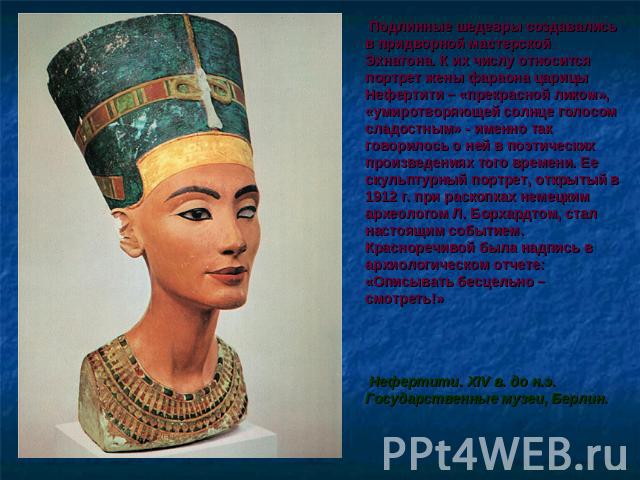 Подлинные шедевры создавались в придворной мастерской Эхнатона. К их числу относится портрет жены фараона царицы Нефертити – «прекрасной ликом», «умиротворяющей солнце голосом сладостным» - именно так говорилось о ней в поэтических произведениях тог…