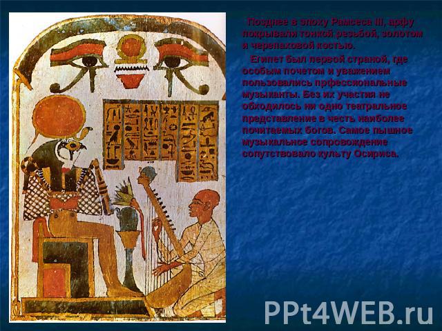 Позднее в эпоху Рамсеса III, арфу покрывали тонкой резьбой, золотом и черепаховой костью. Египет был первой страной, где особым почетом и уважением пользовались прфессиональные музыканты. Без их участия не обходилось ни одно театральное представлени…