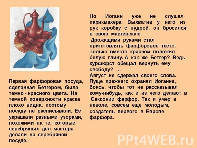 Но Иоганн уже не слушал парикмахера. Выхватив у него из рук коробку с пудрой, он бросился в свою мастерскую. Дрожащими руками стал приготовлять фарфоровое тесто. Только вместо красной положил белую глину. А как же Бетгер? Ведь курфюрст обещал вернут…