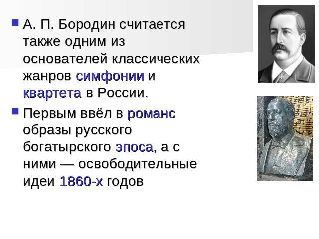 А. П. Бородин считается также одним из основателей классических жанров симфонии и квартета в России. Первым ввёл в романс образы русского богатырского эпоса, а с ними — освободительные идеи 1860-х годов