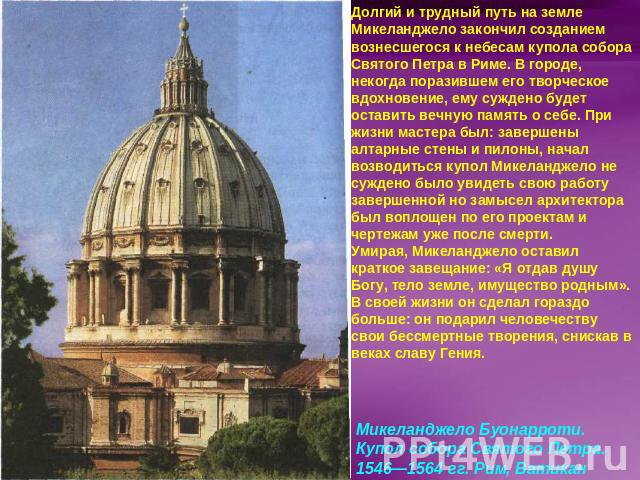 Долгий и трудный путь на земле Микеланджело закончил созданием вознесшегося к небесам купола собора Святого Петра в Риме. В городе, некогда поразившем его творческое вдохновение, ему суждено будет оставить вечную память о себе. При жизни мастера был…