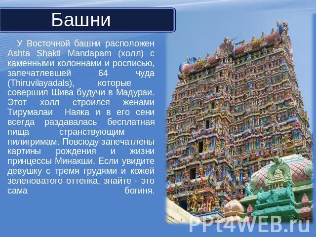 У Восточной башни расположен Ashta Shakti Mandapam (холл) с каменными колоннами и росписью, запечатлевшей 64 чуда (Thiruvilayadals), которые совершил Шива будучи в Мадураи. Этот холл строился женами Тирумалаи Наяка и в его сени всегда раздавалась бе…