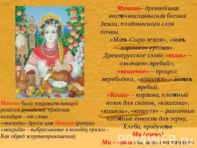 Макошь- древнейшая восточнославянская богиня Земли, плодоносного слоя почвы. «Мать-Сыра-земля», «мать хорошего урожая». Древнерусское слово «къшь» – означает «жребий», «кошение» – процесс жеребьёвки, «кошится» – метать жребий. «Кошь» – корзина, плет…