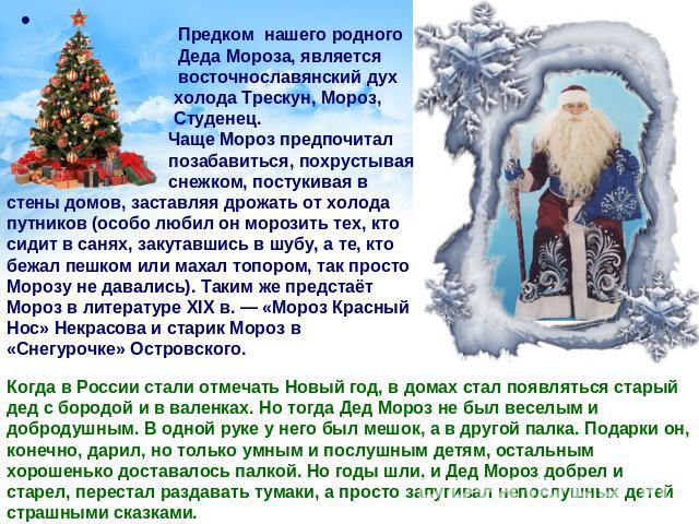 Предком нашего родного Деда Мороза, является восточнославянский дух холода Трескун, Мороз, Студенец. Чаще Мороз предпочитал позабавиться, похрустывая снежком, постукивая в стены домов, заставляя дрожать от холода путников (особо любил он морозить те…