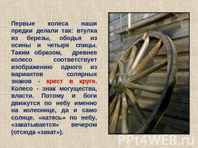 Первые колеса наши предки делали так: втулка из березы, ободья из осины и четыре спицы. Таким образом, древнее колесо соответствует изображению одного из вариантов солярных знаков - крест в круге. Колесо - знак могущества, власти. Потому и боги движ…