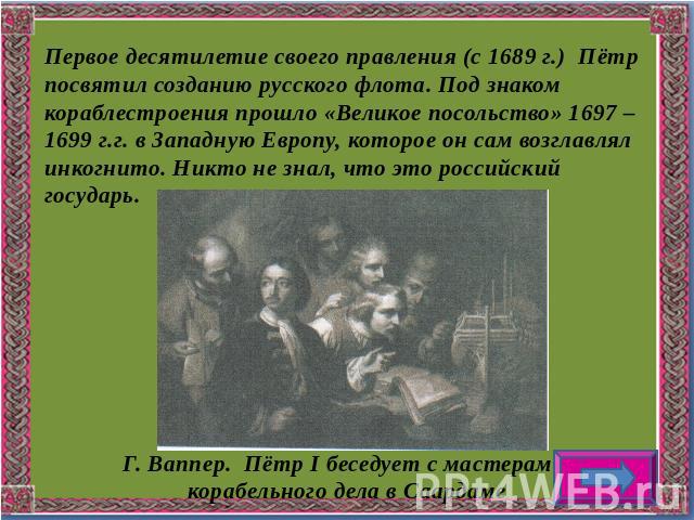 Первое десятилетие своего правления (с 1689 г.) Пётр посвятил созданию русского флота. Под знаком кораблестроения прошло «Великое посольство» 1697 – 1699 г.г. в Западную Европу, которое он сам возглавлял инкогнито. Никто не знал, что это российский …
