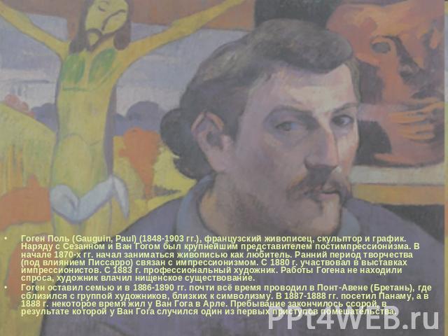 Гоген Поль (Gauguin, Paul) (1848-1903 гг.), французский живописец, скульптор и график. Наряду с Сезанном и Ван Гогом был крупнейшим представителем постимпрессионизма. В начале 1870-х гг. начал заниматься живописью как любитель. Ранний период творчес…