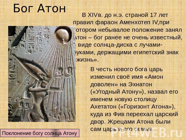 Бог Атон В ХIVв. до н.э. страной 17 лет правил фараон Аменхотеп IV,при котором небывалое положение занял Атон – бог ранее не очень известный, в виде солнца-диска с лучами-руками, держащими египетский знак «жизнь». В честь нового бога царь изменил св…