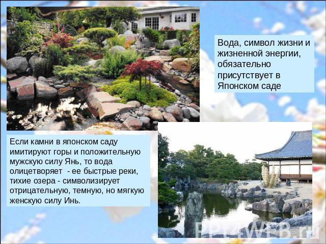 Вода, символ жизни и жизненной энергии, обязательно присутствует в Японском саде Если камни в японском саду имитируют горы и положительную мужскую силу Янь, то вода олицетворяет - ее быстрые реки, тихие озера - символизирует отрицательную, темную, н…