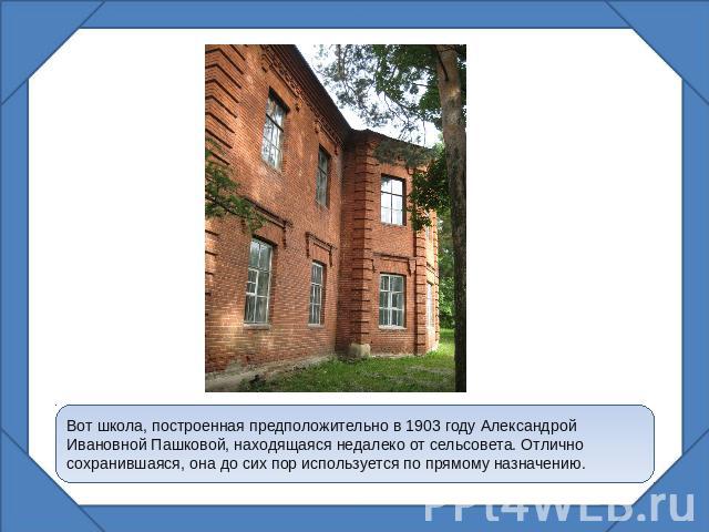Вот школа, построенная предположительно в 1903 году Александрой Ивановной Пашковой, находящаяся недалеко от сельсовета. Отлично сохранившаяся, она до сих пор используется по прямому назначению.