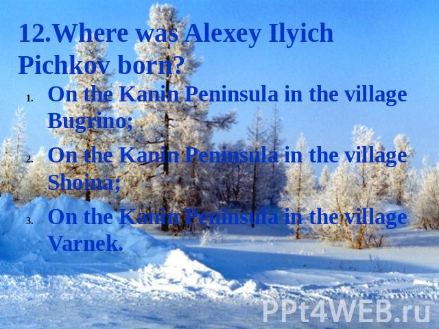 12.Where was Alexey Ilyich Pichkov born? On the Kanin Peninsula in the village Bugrino;On the Kanin Peninsula in the village Shoina;On the Kanin Peninsula in the village Varnek.