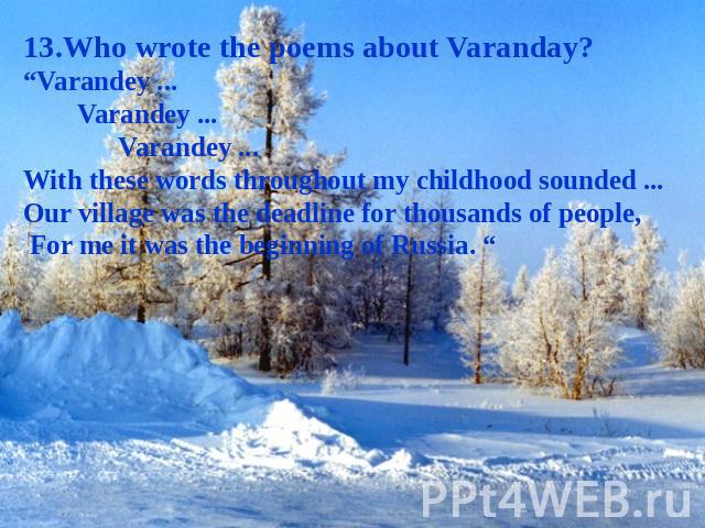 13.Who wrote the poems about Varanday? “Varandey ... Varandey ... Varandey ... With these words throughout my childhood sounded ... Our village was the deadline for thousands of people, For me it was the beginning of Russia. “
