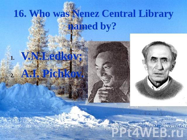 16. Who was Nenez Central Library named by? V.N.Ledkov;A.I. Pichkov.