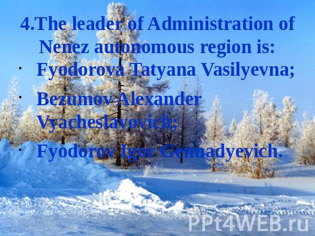 4.The leader of Administration of Nenez autonomous region is: Fyodorova Tatyana Vasilyevna;Bezumov Alexander Vyacheslavovich;Fyodorov Igor Gennadyevich.