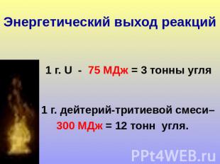 Энергетический выход реакций 1 г. U - 75 МДж = 3 тонны угля 1 г. дейтерий-тритие