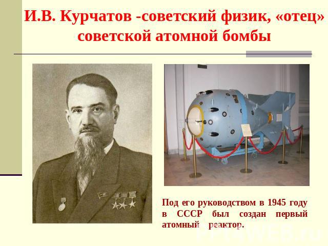 И.В. Курчатов -советский физик, «отец» советской атомной бомбы Под его руководством в 1945 году в СССР был создан первый атомный реактор.