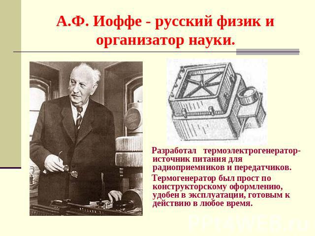 А.Ф. Иоффе - русский физик и организатор науки. Разработал термоэлектрогенератор- источник питания для радиоприемников и передатчиков. Термогенератор был прост по конструкторскому оформлению, удобен в эксплуатации, готовым к действию в любое время.