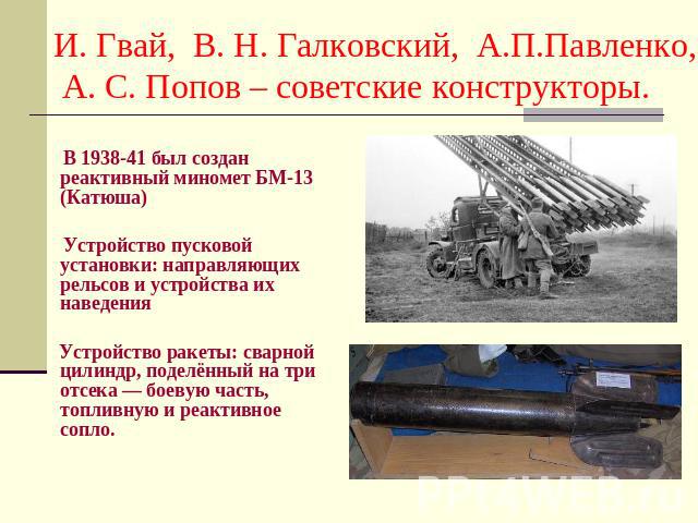 И. Гвай, В. Н. Галковский, А.П.Павленко, А. С. Попов – советские конструкторы. В 1938-41 был создан реактивный миномет БМ-13 (Катюша) Устройство пусковой установки: направляющих рельсов и устройства их наведения Устройство ракеты: сварной цилиндр, п…