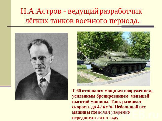 Н.А.Астров - ведущий разработчик лёгких танков военного периода. Т-60 отличался мощным вооружением, усиленным бронированием, меньшей высотой машины. Танк развивал скорость до 42 км/ч. Небольшой вес машины позволял уверенно передвигаться по льду