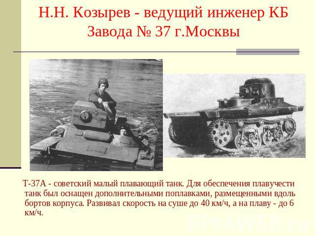 Н.Н. Козырев - ведущий инженер КБ Завода № 37 г.Москвы Т-37А - советский малый плавающий танк. Для обеспечения плавучести танк был оснащен дополнительными поплавками, размещенными вдоль бортов корпуса. Развивал скорость на суше до 40 км/ч, а на плав…