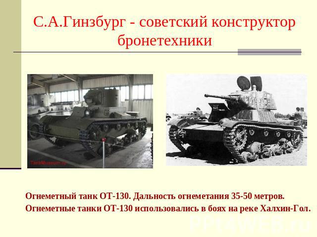 С.А.Гинзбург - советский конструктор бронетехники Огнеметный танк ОТ-130. Дальность огнеметания 35-50 метров. Огнеметные танки ОТ-130 использовались в боях на реке Халхин-Гол.