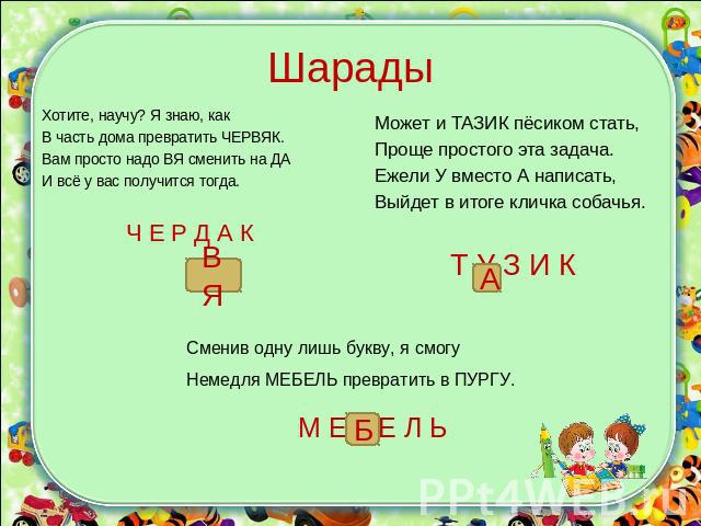 Шарады Хотите, научу? Я знаю, какВ часть дома превратить ЧЕРВЯК.Вам просто надо ВЯ сменить на ДАИ всё у вас получится тогда.Ч Е Р Д А КМожет и ТАЗИК пёсиком стать,Проще простого эта задача.Ежели У вместо А написать,Выйдет в итоге кличка собачья.Т У …