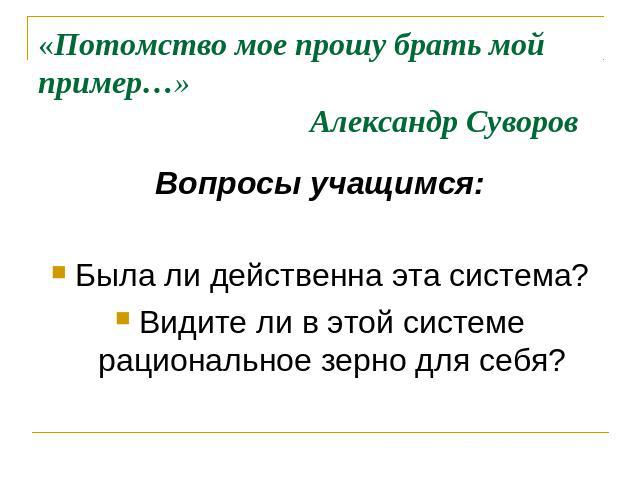 «Потомство мое прошу брать мой пример…» Александр Суворов Вопросы учащимся:Была ли действенна эта система?Видите ли в этой системе рациональное зерно для себя?