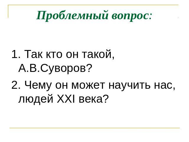 Проблемный вопрос: 1. Так кто он такой, А.В.Суворов?2. Чему он может научить нас, людей XXI века?