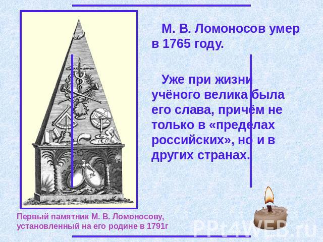 М. В. Ломоносов умер в 1765 году. Уже при жизни учёного велика была его слава, причём не только в «пределах российских», но и в других странах. Первый памятник М. В. Ломоносову, установленный на его родине в 1791г
