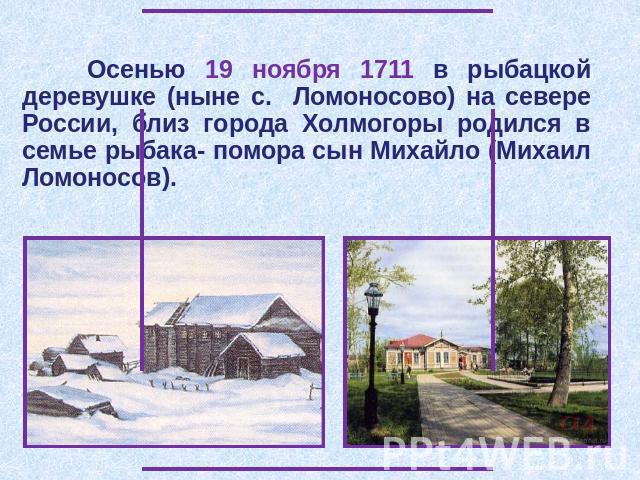 Осенью 19 ноября 1711 в рыбацкой деревушке (ныне с. Ломоносово) на севере России, близ города Холмогоры родился в семье рыбака- помора сын Михайло (Михаил Ломоносов).