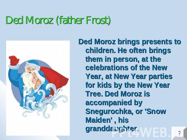 Ded Moroz (father Frost) Ded Moroz brings presents to children. He often brings them in person, at the celebrations of the New Year, at New Year parties for kids by the New Year Tree. Ded Moroz is accompanied by Snegurochka, or 'Snow Maiden' , his g…