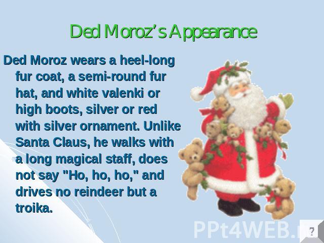 Ded Moroz’s Appearance Ded Moroz wears a heel-long fur coat, a semi-round fur hat, and white valenki or high boots, silver or red with silver ornament. Unlike Santa Claus, he walks with a long magical staff, does not say 