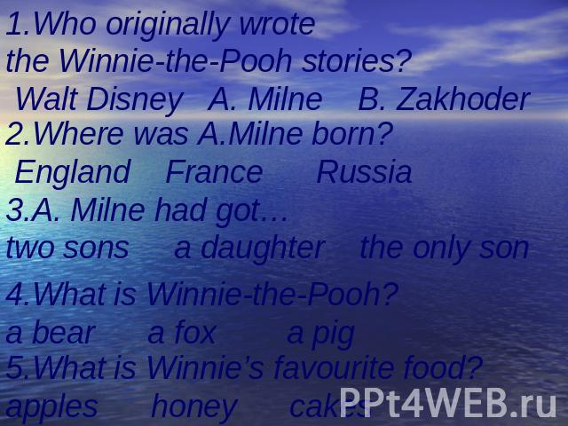 1.Who originally wrote the Winnie-the-Pooh stories? Walt Disney A. Milne B. Zakhoder 2.Where was A.Milne born? England France Russia 3.A. Milne had got…two sons a daughter the only son 4.What is Winnie-the-Pooh?a bear a fox a pig 5.What is Winnie’s …