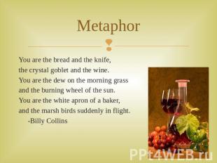 Metaphor You are the bread and the knife,the crystal goblet and the wine.You are