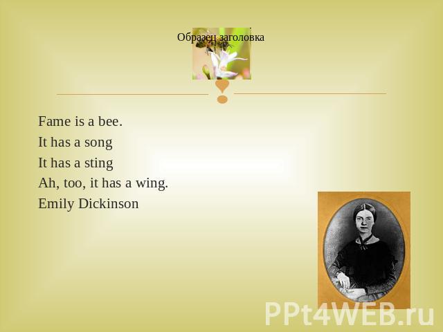 Fame is a bee.Fame is a bee.It has a songIt has a stingAh, too, it has a wing.Emily Dickinson