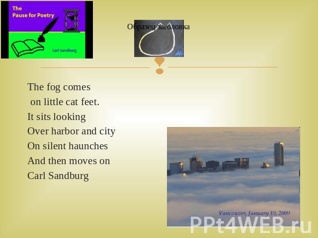 The fog comes The fog comes on little cat feet.It sits lookingOver harbor and cityOn silent haunchesAnd then moves on Carl Sandburg