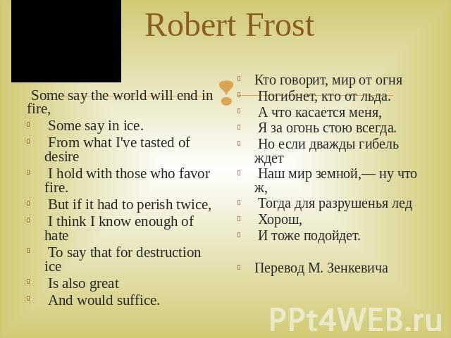 Robert Frost Some say the world will end in fire, Some say in ice. From what I've tasted of desire I hold with those who favor fire. But if it had to perish twice, I think I know enough of hate To say that for destruction ice Is also great And would…