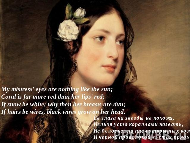 My mistress' eyes are nothing like the sun;Coral is far more red than her lips' red;If snow be white; why then her breasts are dun;If hairs be wires, black wires grow on her head. Ее глаза на звезды не похожи,Нельзя уста кораллами назвать,Не белосне…