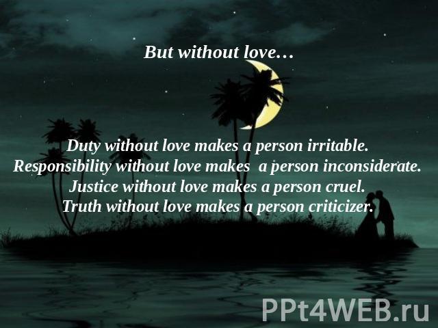 But without love… Duty without love makes a person irritable.Responsibility without love makes a person inconsiderate.Justice without love makes a person cruel.Truth without love makes a person criticizer.