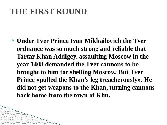 THE FIRST ROUND Under Tver Prince Ivan Mikhailovich the Tver ordnance was so much strong and reliable that Tartar Khan Addigey, assaulting Moscow in the year 1408 demanded the Tver cannons to be brought to him for shelling Moscow. But Tver Prince «p…
