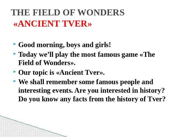 THE FIELD OF WONDERS «ANCIENT TVER» Good morning, boys and girls!Today we’ll play the most famous game «The Field of Wonders». Our topic is «Ancient Tver».We shall remember some famous people and interesting events. Are you interested in history? Do…
