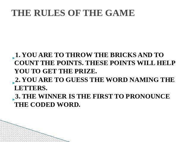 THE RULES OF THE GAME  1. YOU ARE TO THROW THE BRICKS AND TO COUNT THE POINTS. THESE POINTS WILL HELP YOU TO GET THE PRIZE.2. YOU ARE TO GUESS THE WORD NAMING THE LETTERS.3. THE WINNER IS THE FIRST TO PRONOUNCE THE CODED WORD.  