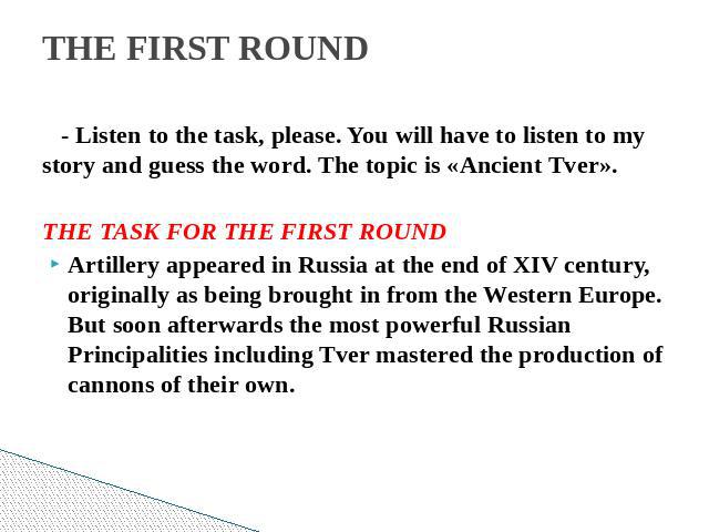 THE FIRST ROUND - Listen to the task, please. You will have to listen to my story and guess the word. The topic is «Ancient Tver». THE TASK FOR THE FIRST ROUNDArtillery appeared in Russia at the end of XIV century, originally as being brought in fro…