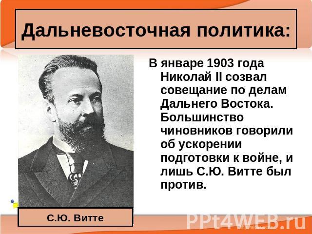 Дальневосточная политика: С.Ю. Витте В январе 1903 года Николай II созвал совещание по делам Дальнего Востока. Большинство чиновников говорили об ускорении подготовки к войне, и лишь С.Ю. Витте был против.