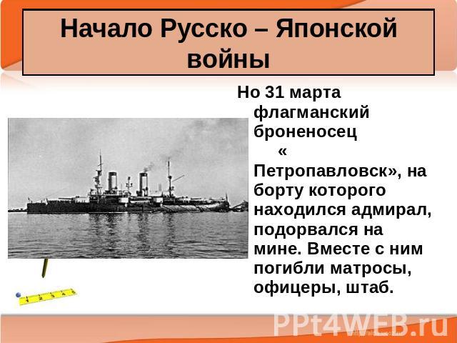 Начало Русско – Японской войны Но 31 марта флагманский броненосец « Петропавловск», на борту которого находился адмирал, подорвался на мине. Вместе с ним погибли матросы, офицеры, штаб.